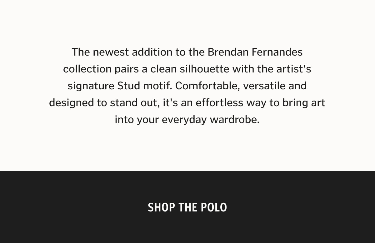 The newest addition to the Brendan Fernandes collection pairs a clean silhouette with the artist's signature Stud motif. Comfortable, versatile and designed to stand out, it's an effortless way to bring art into your everyday wardrobe. Shop The Polo.