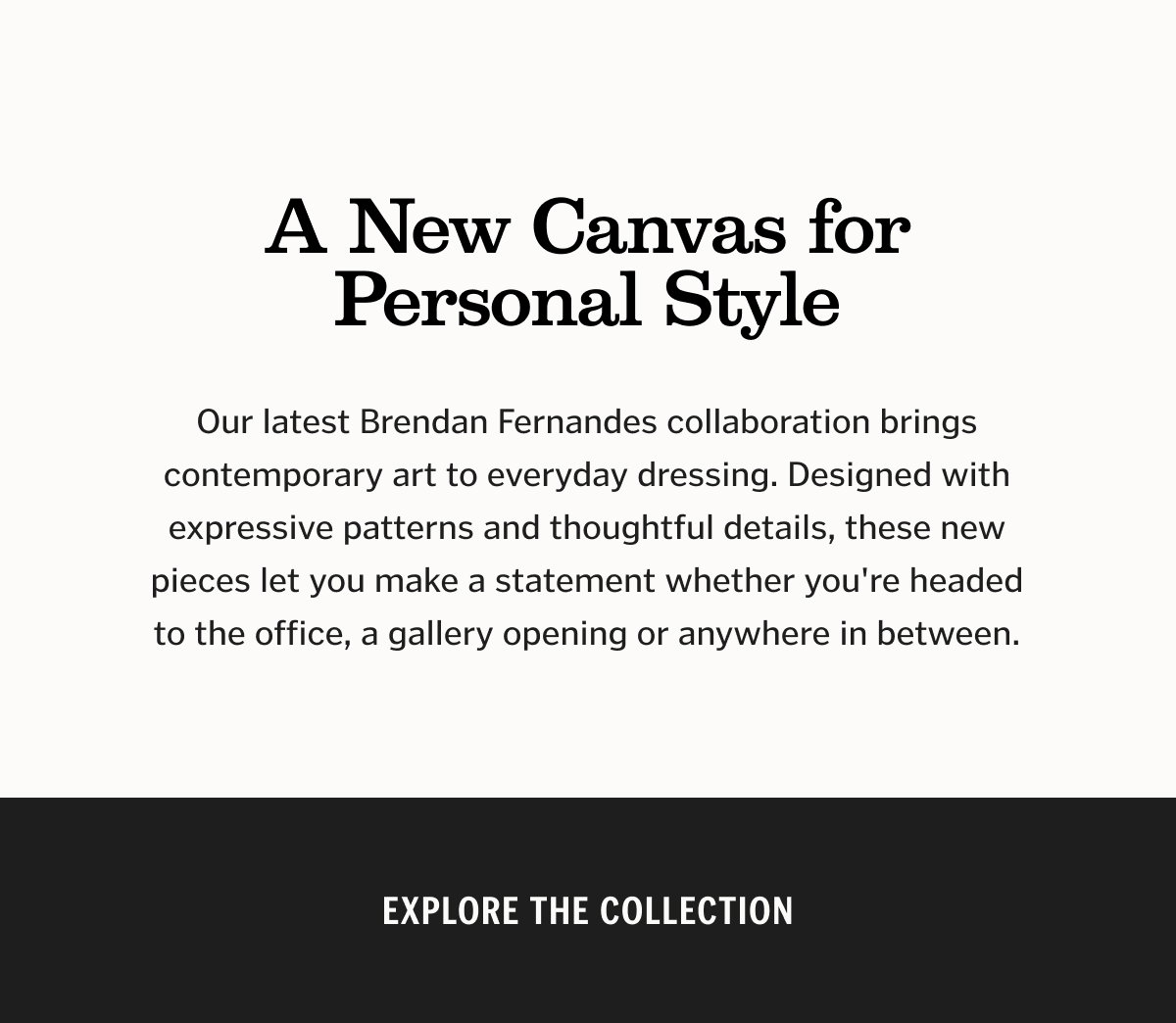 A New Canvas for Personal Style. Our latest Brendan Fernandes collaboration brings contemporary art to everyday dressing. Designed with expressive patterns and thoughtful details, these new pieces let you make a statement whether you're headed to the office, a gallery opening or anywhere in between.