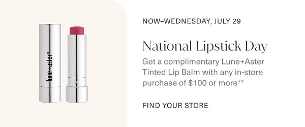 now through wednesday, july 29. national lipstick day. get a complimentary lune and aster tinted lip balm with any in store purchase of one hundred or more. find your store.