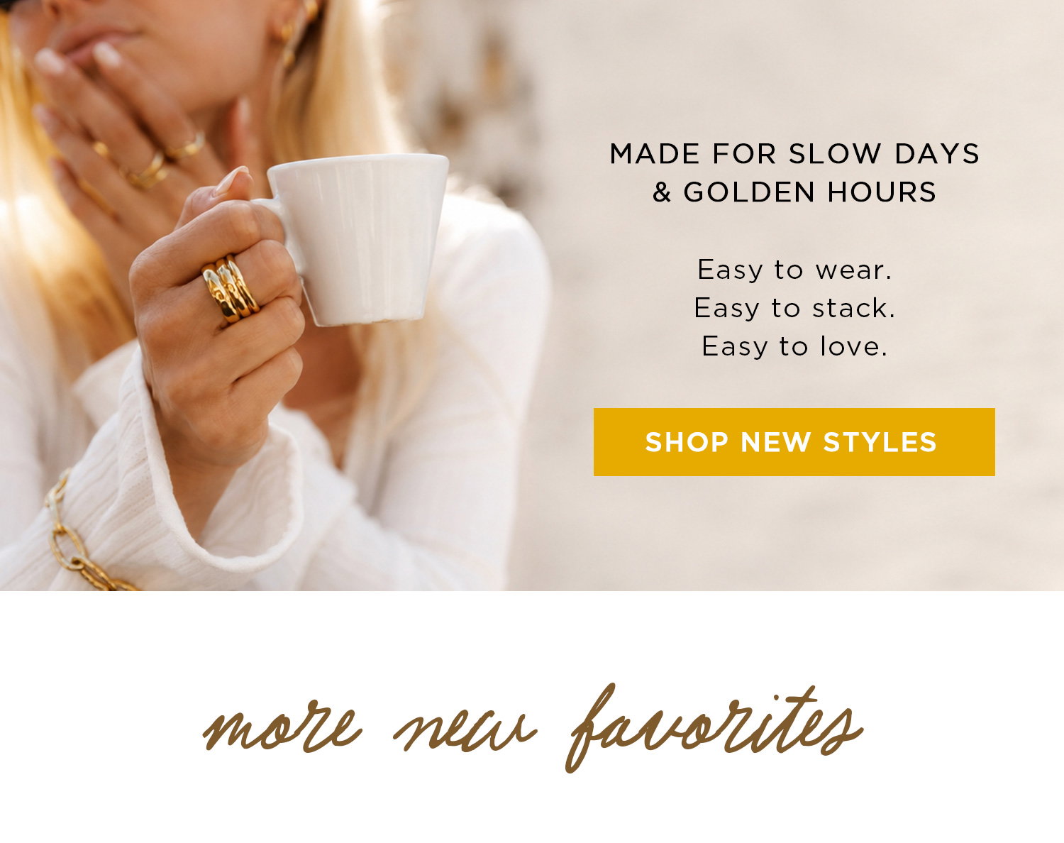 MADE FOR SLOW DAYS & GOLDEN HOURS | Easy to wear. Easy to stack. Easy to love. | SHOP NEW STYLES | more new favorites