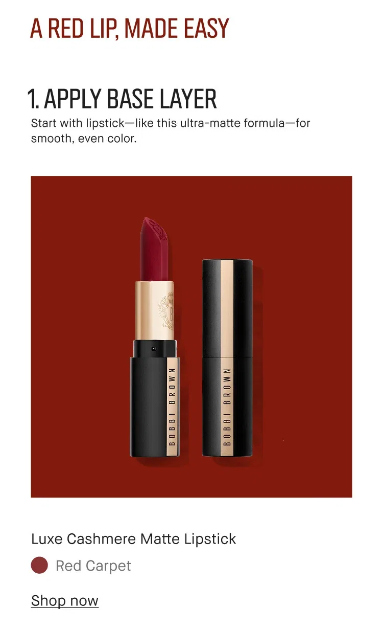 A RED LIP, MADE EASY | 1. APPLY BASE LAYER | Start with lipstick-like this ultra-matte formula-for smooth, even color. | Luxe Cashmere Matte Lipstick | Red Carpet | Shop now A RED LIP, MADE EASY | 1. APPLY BASE LAYER | Start with lipstick-like this ultra-matte formula-for smooth, even color. | Luxe Cashmere Matte Lipstick | Red Carpet | Shop now