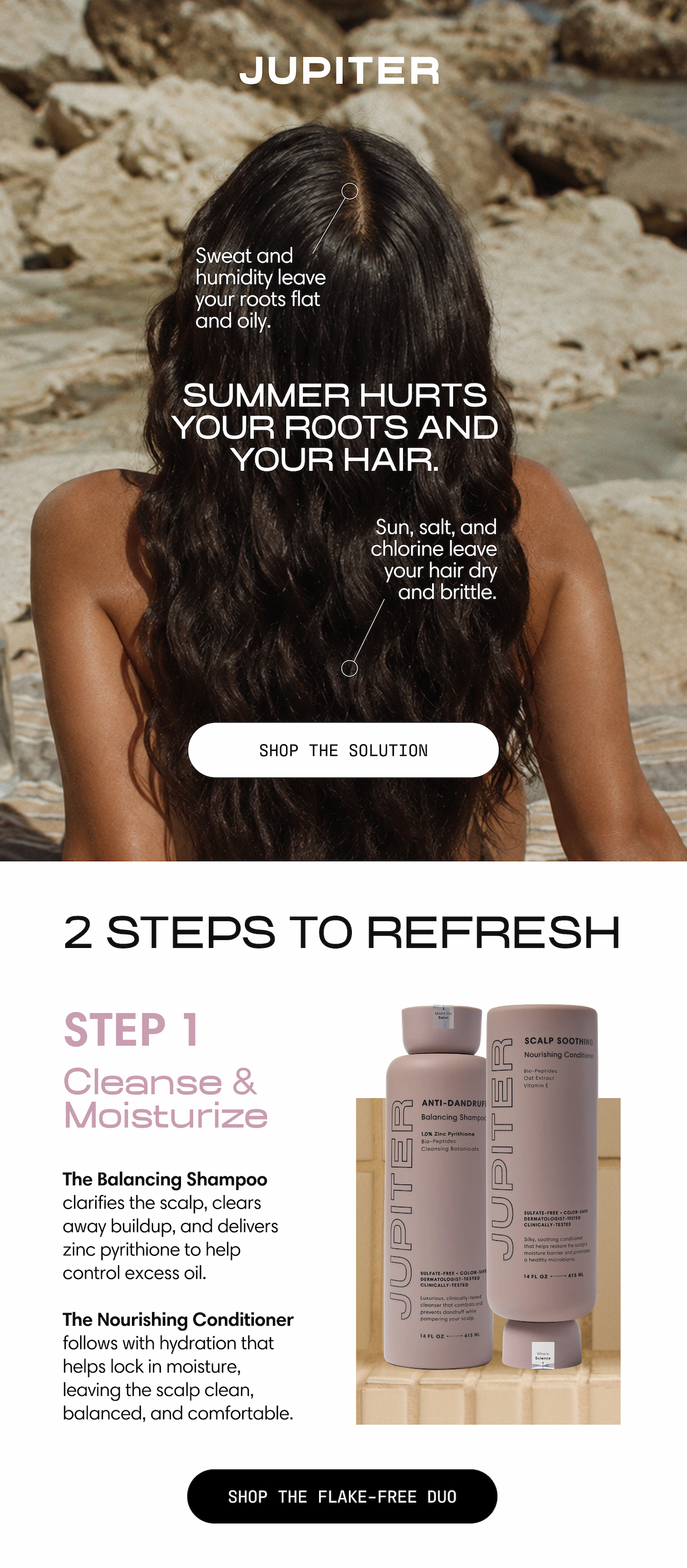 Jupiter. Summer hurts your roots and your hair. Sweat and humidity leave your roots flat and oily; sun, salt, and chlorine leave your hair dry and brittle. Shop the solution. 2 steps to refresh. Step 1: Cleanse & Moisturize. The Balancing Shampoo clarifies the scalp, clears away buildup, and delivers zinc pyrithione to help control excess oil. The Nourishing Conditioner follows with hydration that helps lock in moisture, leaving the scalp clean, balanced, and comfortable. Shop the Flake-Free Duo.