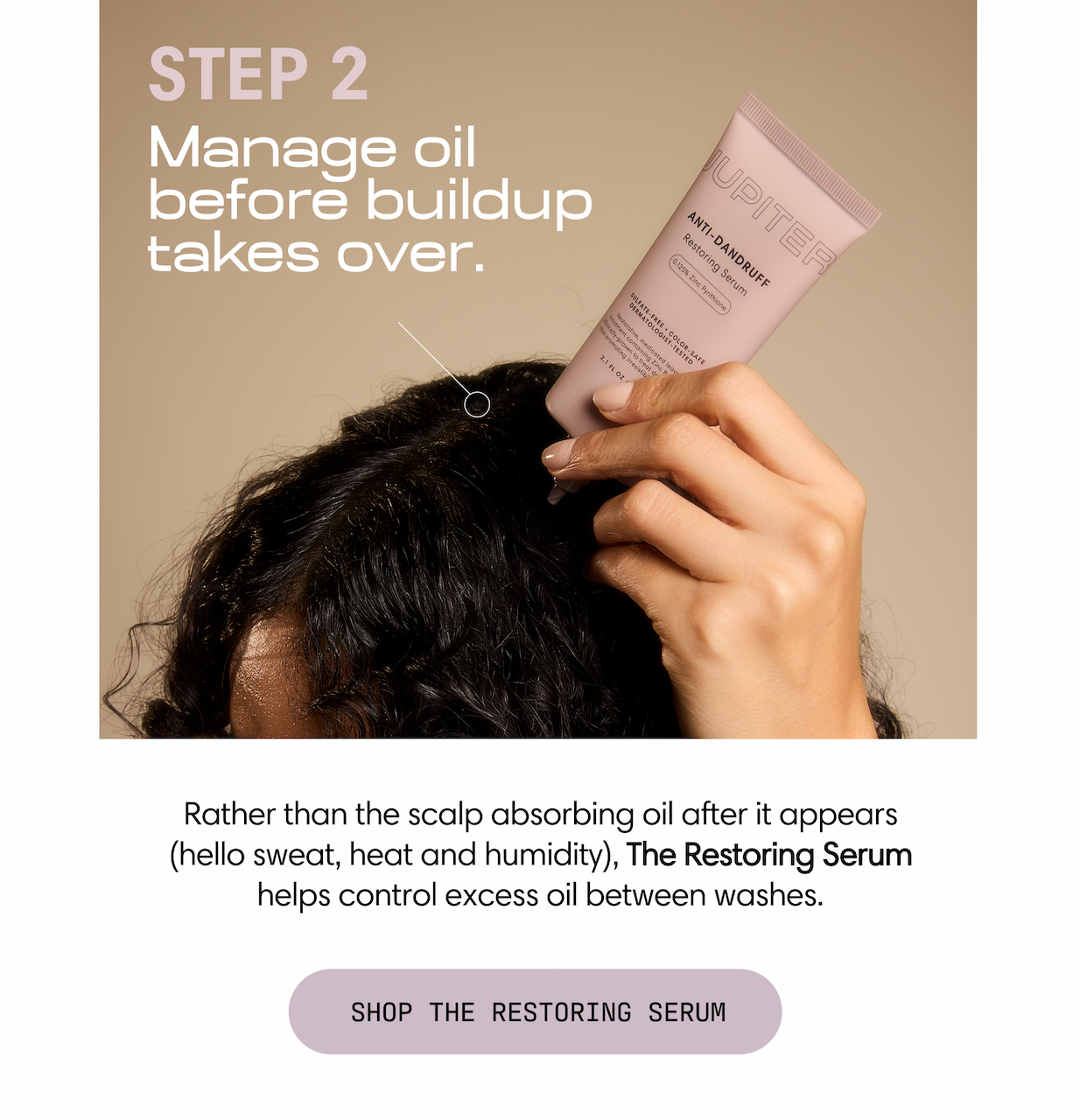 Step 2: Manage oil before buildup takes over. Rather than the scalp absorbing oil after it appears (hello sweat, heat, and humidity), The Restoring Serum helps control excess oil between washes. Shop the Restoring Serum. Healthy summer hair starts at the scalp. The Advanced Oil Control Trio: Shampoo + Conditioner + Serum. Shop the Trio.