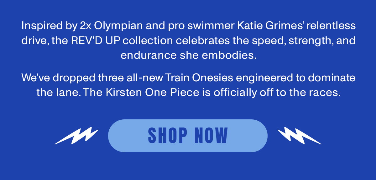 Inspired by 2x Olympian and pro swimmer Katie Grime's relentless drive, the REV'D UP collection celebrates the speed, strength, and endurance she embodies. We've dropped three all new Train Onesies engineered to dominate the lane. The Kirsten One Piece is officially off to the races.