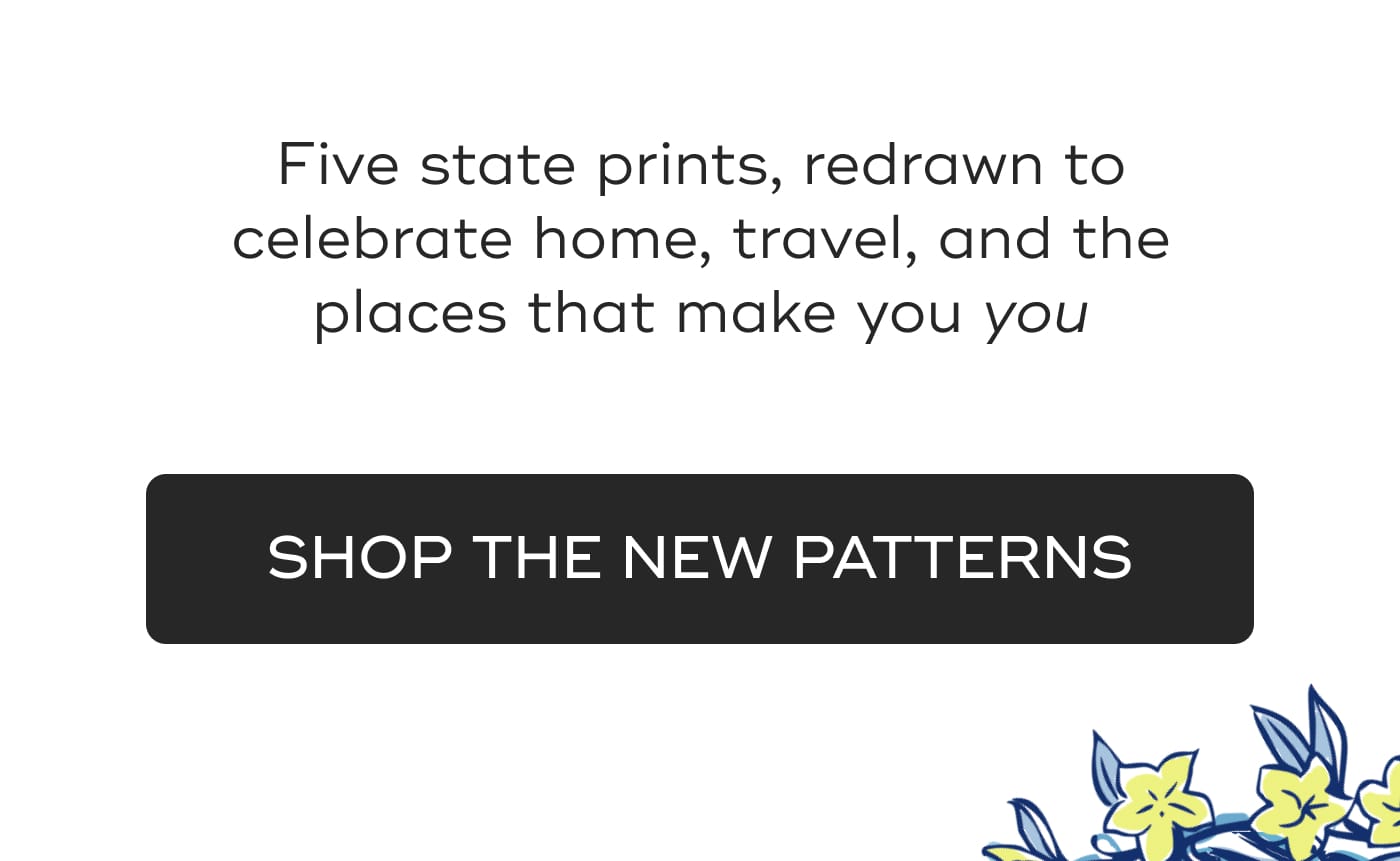 Five state prints, redrawn to celebrate home, travel, and the places that make you you. SHOP THE NEW PATTERNS