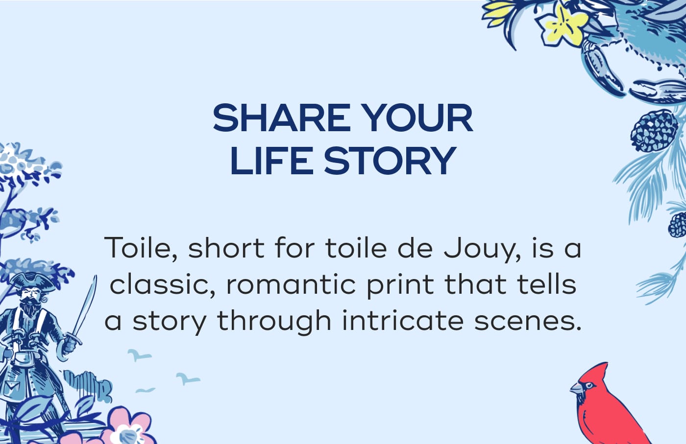 SHARE YOUR LIFE STORY. Toile, short for toile de Jouy, is a classic, romantic print that tells a story through intricate scenes.