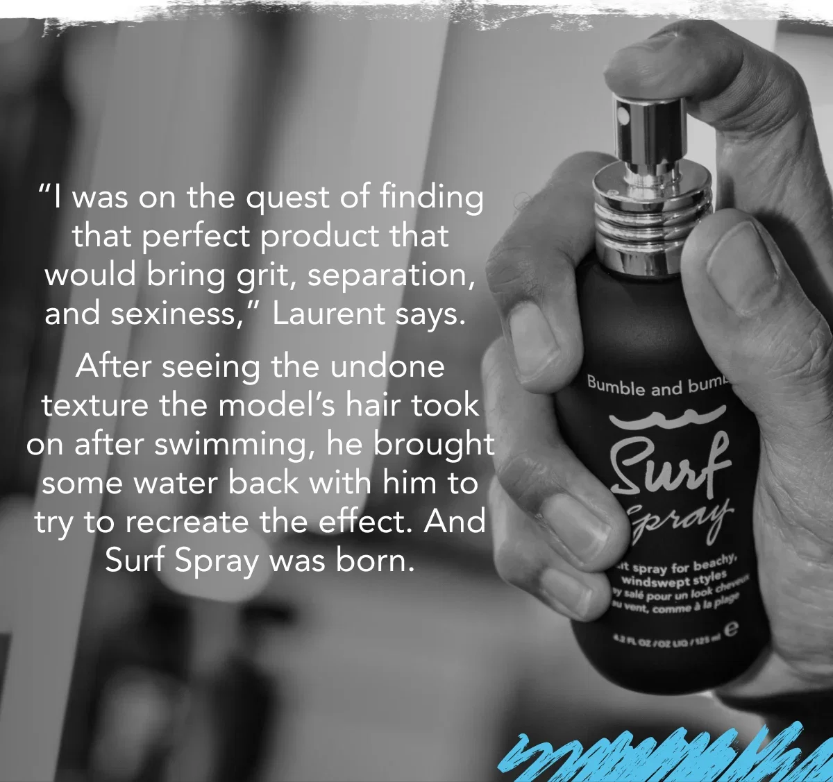 “I was on the quest of finding that perfect product that would bring grit, separation, and sexiness,” Laurent says. After seeing the undone texture the model’s hair took on after swimming, he brought some water back with him to try to recreate the effect. And Surf Spray was born. “I was on the quest of finding that perfect product that would bring grit, separation, and sexiness,” Laurent says. After seeing the undone texture the model’s hair took on after swimming, he brought some water back with him to try to recreate the effect. And Surf Spray was born.