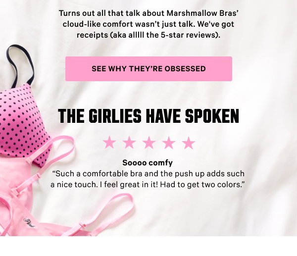 Turns out all that talk about Marshmallow Bras’ cloud-like comfort wasn’t just talk. We've got receipts (aka alllll the 5-star reviews). See Why They’re Obsessed > The Girlies Have Spoken [5 stars] Soooo comfy “Such a comfortable bra and the push up adds such a nice touch. I feel great in it! Had to get two colors.”