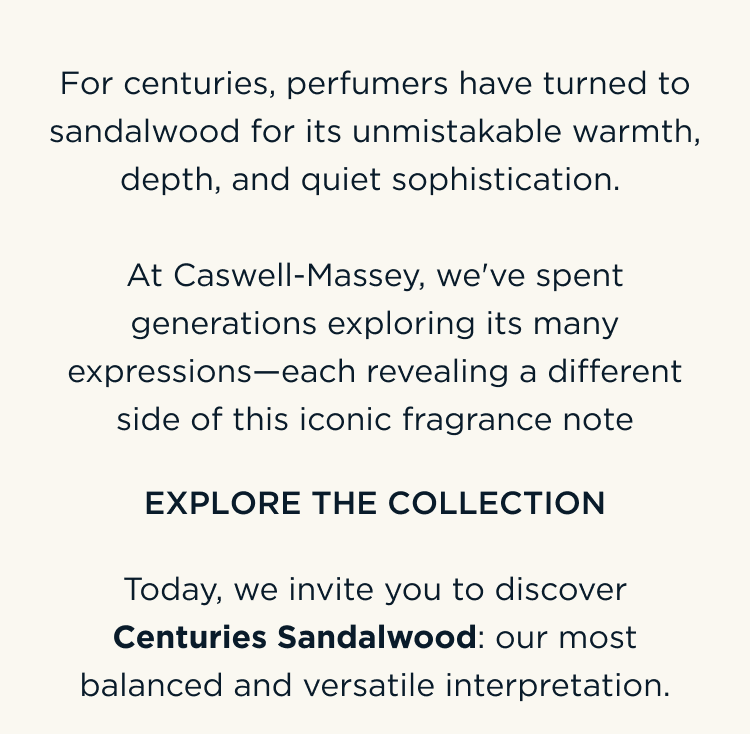 For centuries, perfumers have turned to sandalwood for its unmistakable warmth, depth, and quiet sophistication. At Caswell-Massey, we've spent generations exploring its many expressions—each revealing a different side of this iconic fragrance note. Today, we invite you to discover Centuries Sandalwood: our most balanced and versatile interpretation. EXPLORE THE COLLECTION