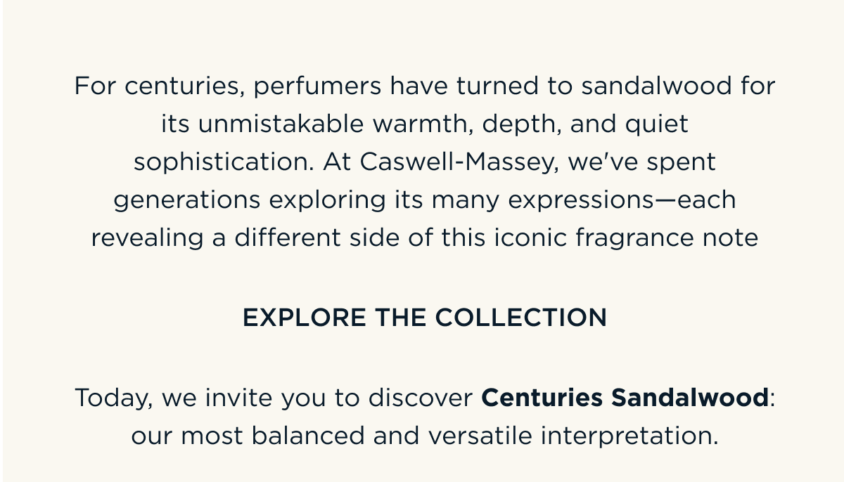For centuries, perfumers have turned to sandalwood for its unmistakable warmth, depth, and quiet sophistication. At Caswell-Massey, we've spent generations exploring its many expressions—each revealing a different side of this iconic fragrance note. Today, we invite you to discover Centuries Sandalwood: our most balanced and versatile interpretation. EXPLORE THE COLLECTION