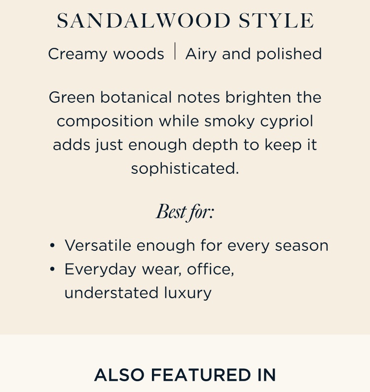 Green botanical notes brighten the composition while smoky cypriol adds just enough depth to keep it sophisticated. Sandalwood Style Creamy woods Airy and polished Best For: Versatile enough for every season Everyday wear, office, understated luxury | ALSO FEATURED IN