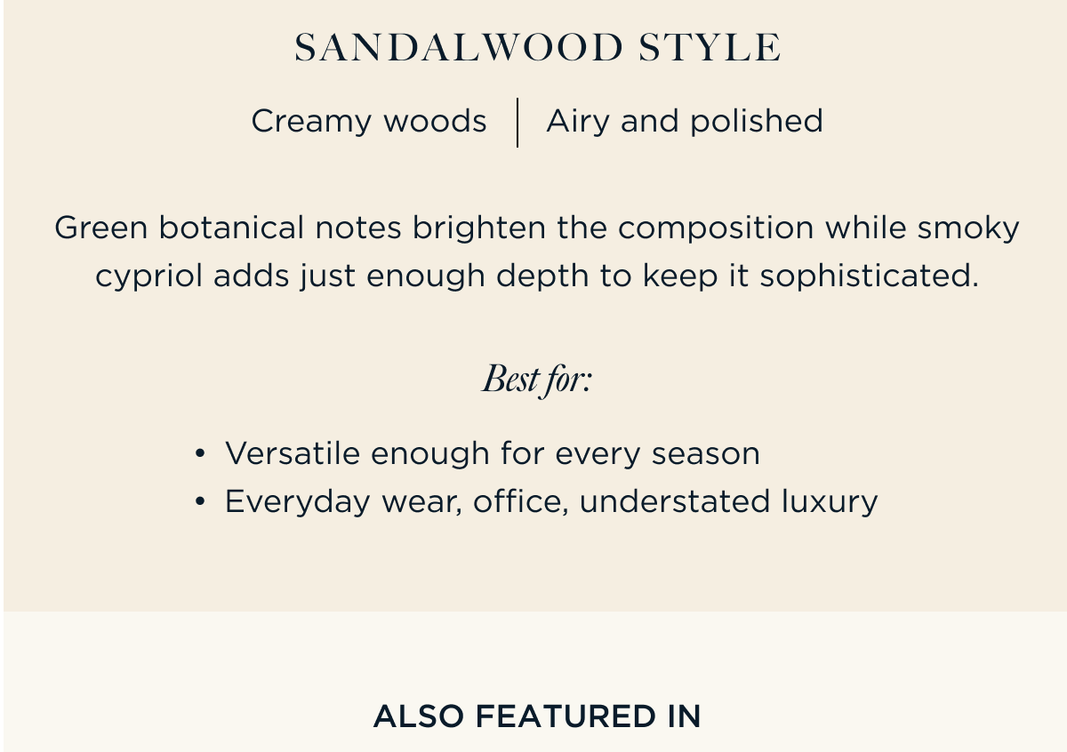 Green botanical notes brighten the composition while smoky cypriol adds just enough depth to keep it sophisticated.  Sandalwood Style Creamy woods Airy and polished Best For: Versatile enough for every season Everyday wear, office, understated luxury | ALSO FEATURED IN