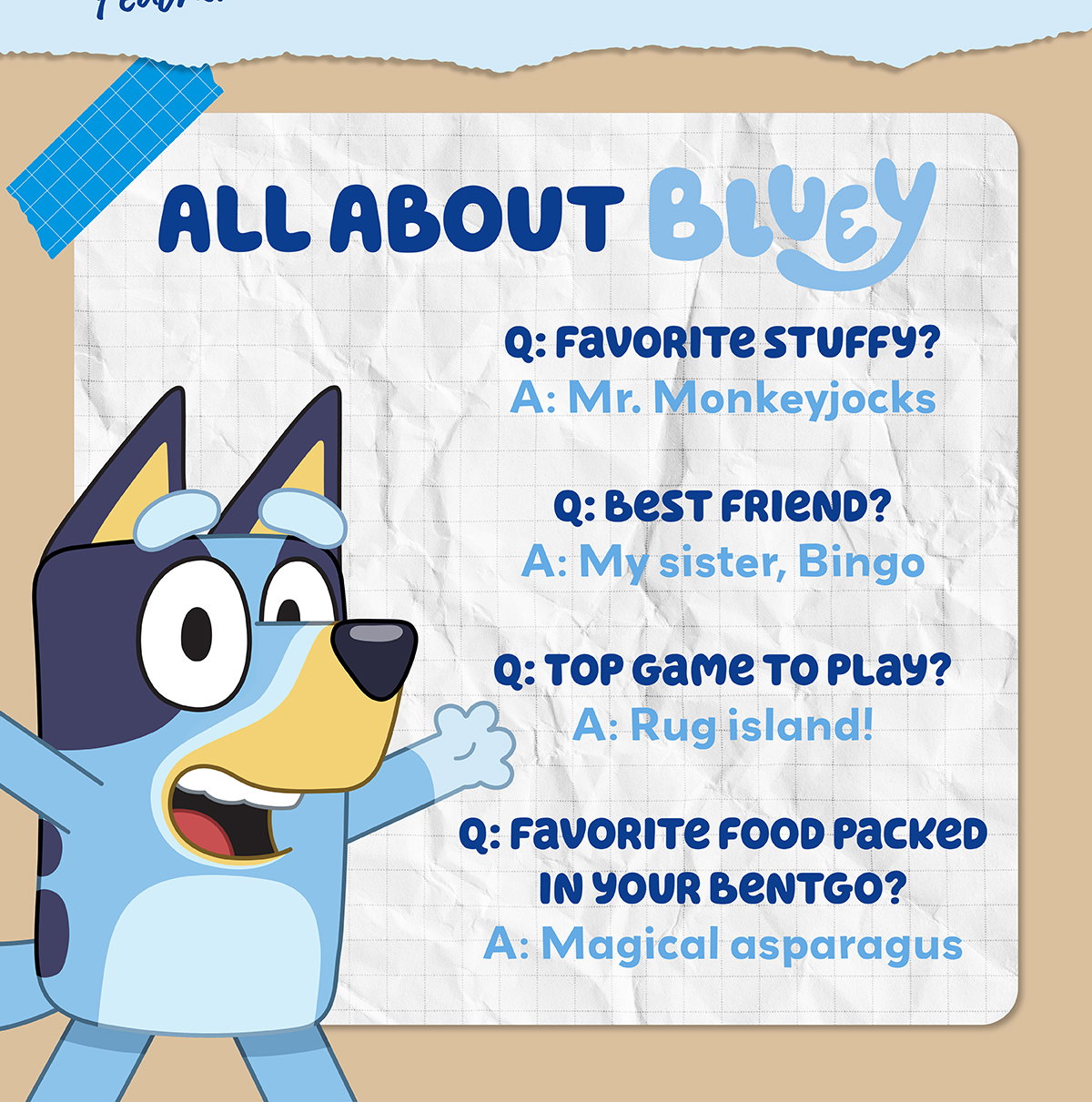 All About Bluey - Q: Favorite Stuffy? A: Mr. Monkeyjocks - Q: Best Friend? A: My Sister, Bingo - Q: Top Game To Play? A: Rug Island! - Q: Favorite Food Packed Int Your Bentgo? A: Magical Asparagus
