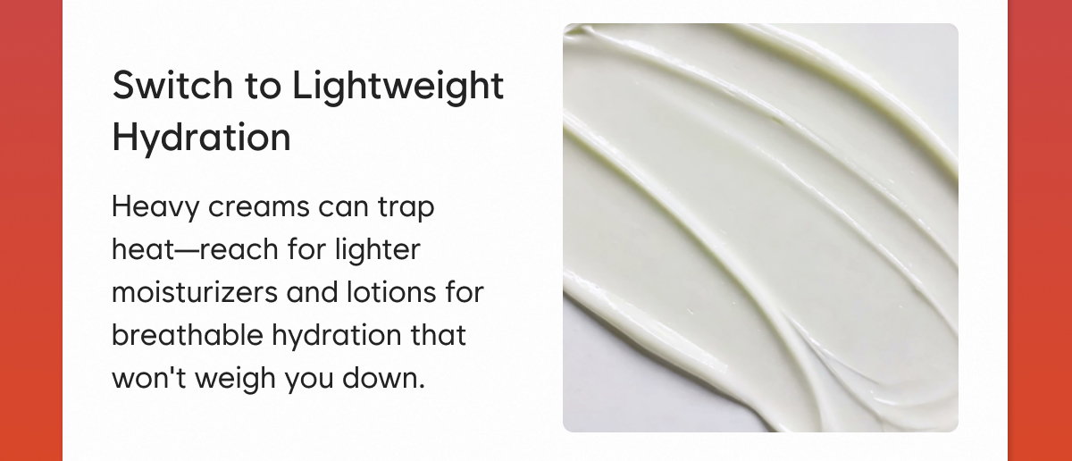 Switch to Lightweight Hydration: Heavy creams can trap heat—reach for lighter moisturizers and lotions for breathable hydration that won't weigh you down.
