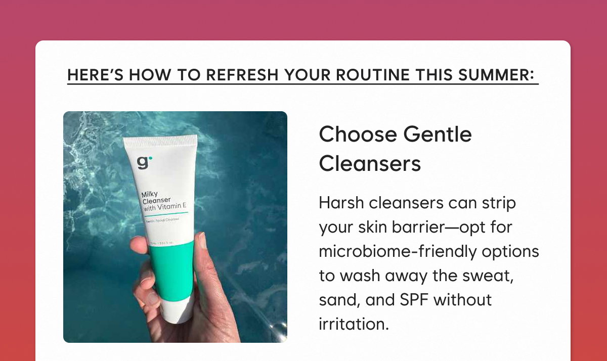 Choose Gentle Cleansers: Harsh cleansers can strip your skin barrier—opt for microbiome-friendly options to wash away the sweat, sand, and SPF without irritation.  
