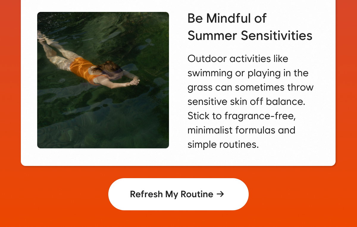 Be Mindful of Summer Sensitivities: Outdoor activities like swimming or playing in the grass can sometimes throw sensitive skin off balance. Stick to fragrance-free, minimalist formulas and simple routines.