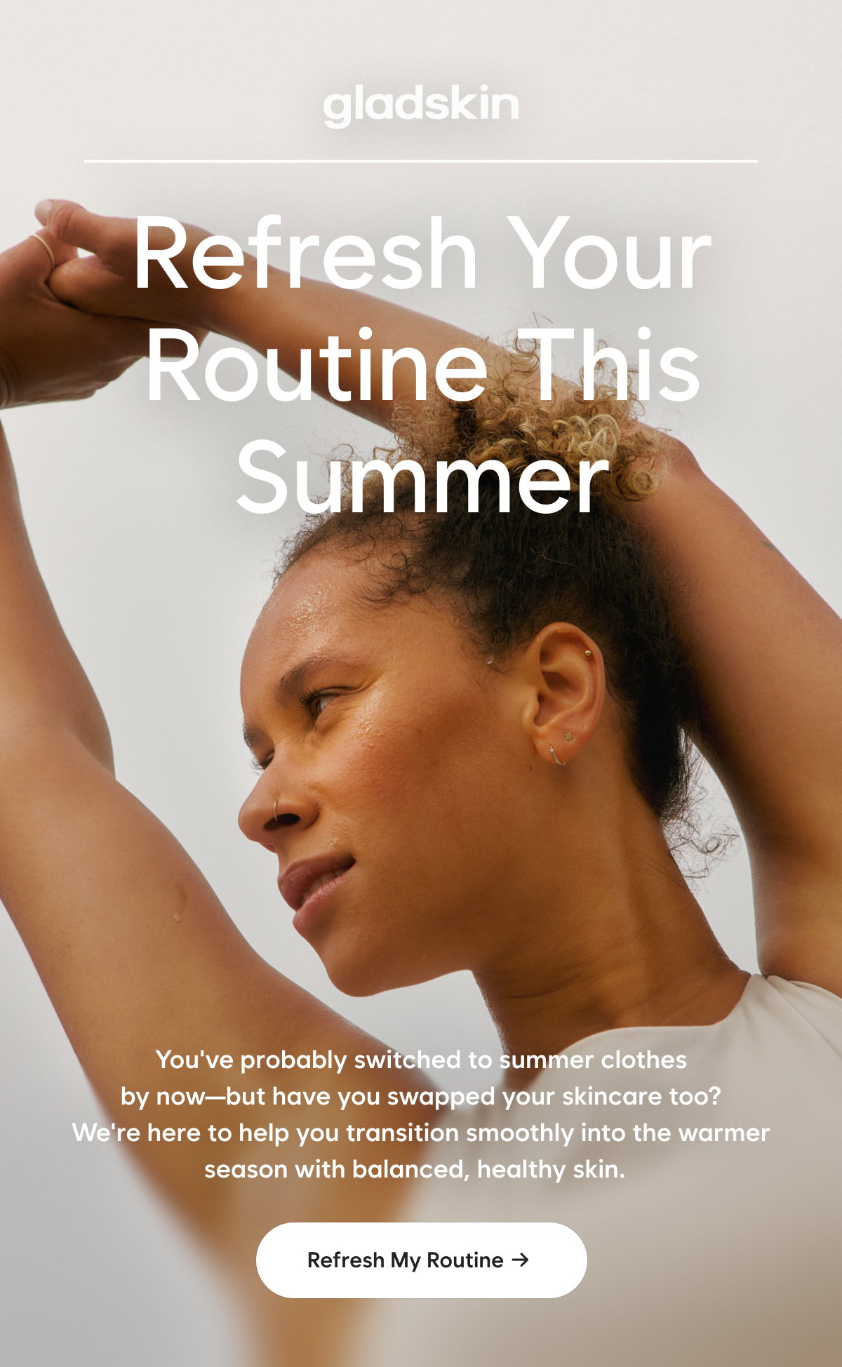 Refresh your Routine this Summer   You've probably switched to summer clothes by now—but have you swapped your skincare too? We're here to help you transition smoothly into the warmer season with balanced, healthy skin.    Refresh My Routine → 