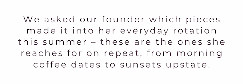 We asked our founder which pieces made it into her everyday rotation this summer – these are the ones she reaches for on repeat, from morning coffee dates to sunsets upstate.