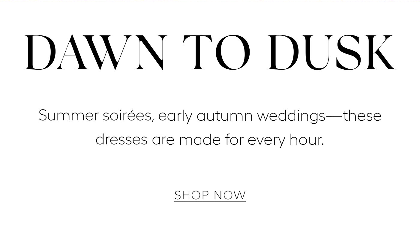 Dawn to Dusk   Summer soirées, early autumn weddings—these dresses are made for every hour. SHOP NOW