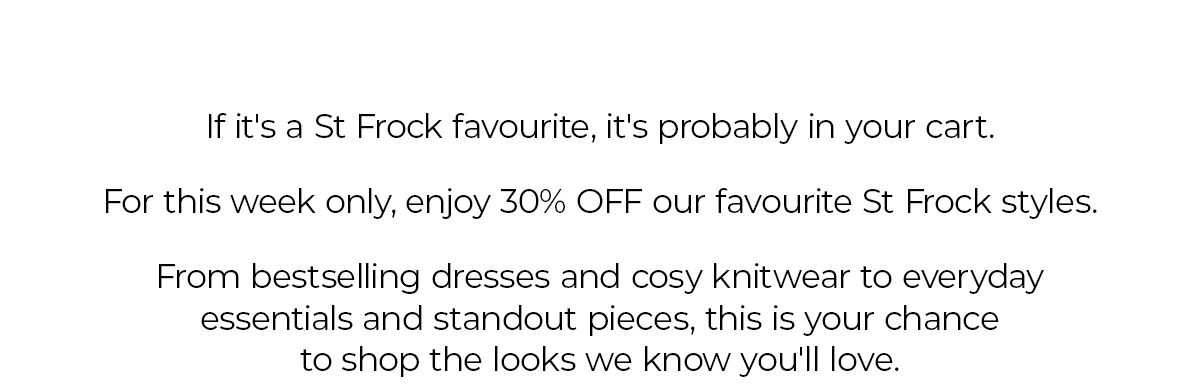 If it's a St Frock favourite, it's probably in your cart. For this week only, enjoy 30% OFF our favourite St Frock styles. From bestselling dresses and cosy knitwear to everyday essentials and standout pieces, this is your chance to shop the looks we know you'll love.