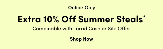 Online Only | Extra 10% Off Summer Steals* | Combinable with Torrid Cash or Site Offer | Shop Now > 