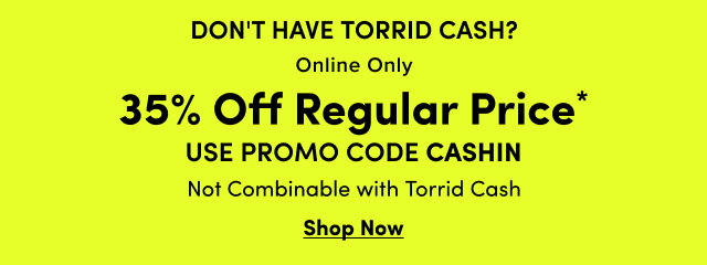 Don't Have Torrid Cash? | Online Only | 35% Off Regular Price* | USE PROMO CODE CASHIN | Not Combinable With Torrid Cash | Shop Now >