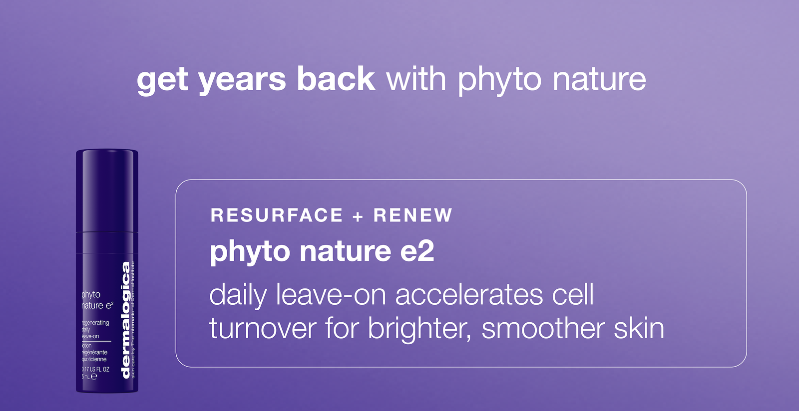 get years back with phyto nature​  ​  resurface + renew​  phyto nature e2  ​  daily leave-on accelerates cell turnover for brighter, smoother skin 