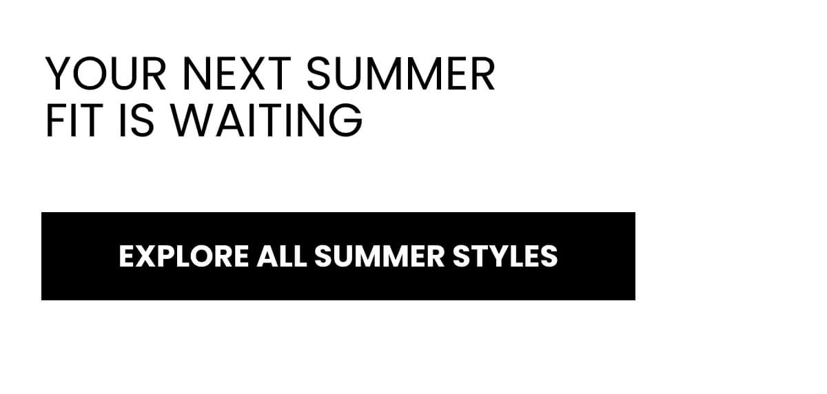YOUR NEXT SUMMER FIT IS WAITING. [EXPLORE ALL SUMMER STYLES ]