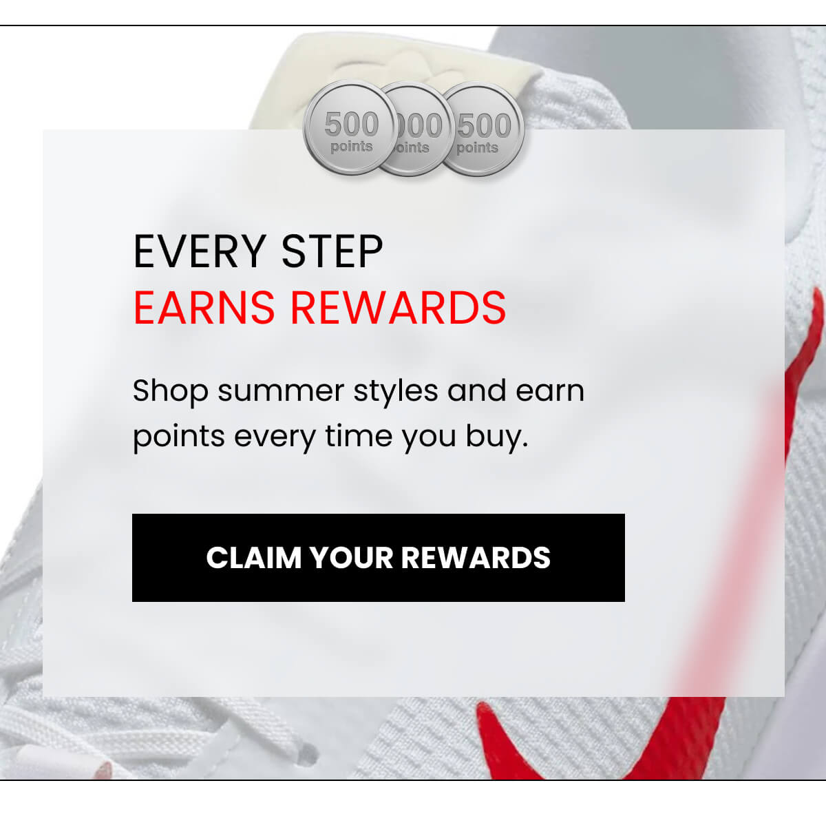 EVERY STEP EARNS REWARDS Shop summer styles and earn points every time you buy. [CLAIM YOUR REWARDS]