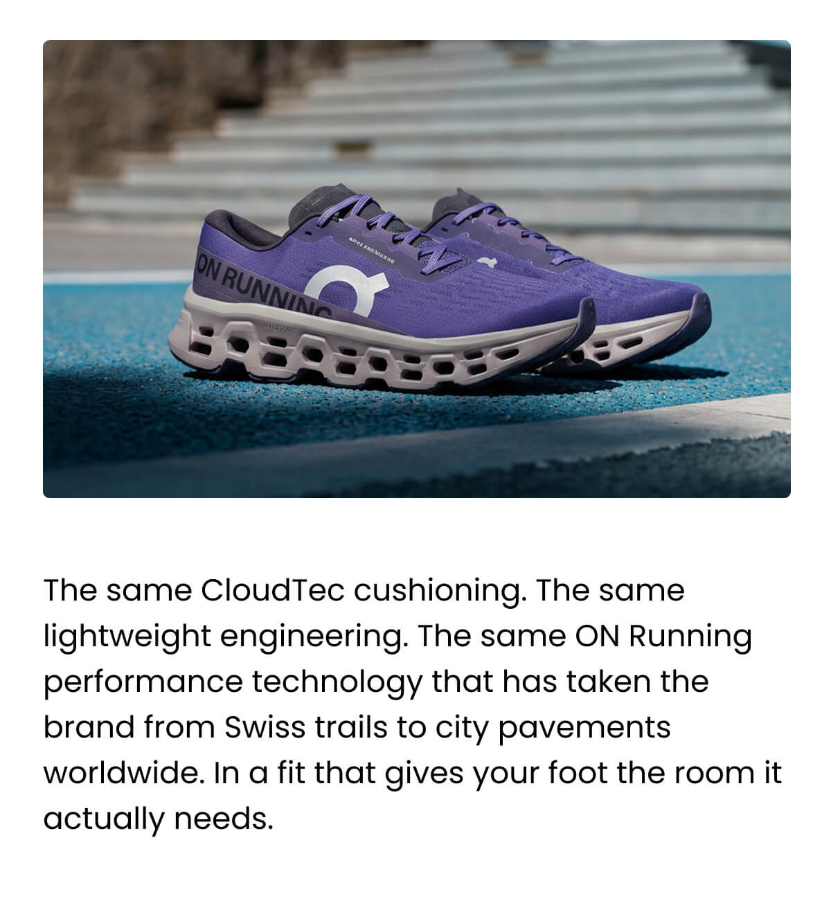 The same CloudTec cushioning. The same lightweight engineering. The same ON Running performance technology that has taken the brand from Swiss trails to city pavements worldwide. In a fit that gives your foot the room it actually needs.