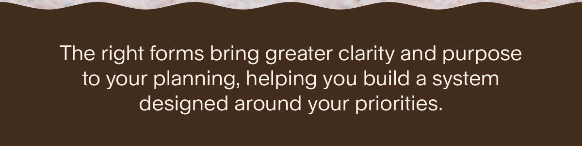 The right forms bring greater clarity and purpose to your planning, helping you build a system designed around your priorities.