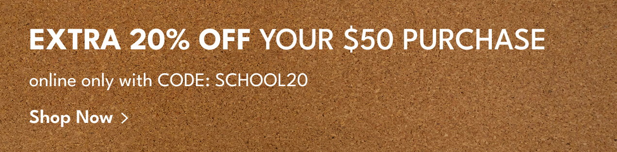 Extra 20% Off your $50 Purchase | online only with Code: SCHOOL20 | Shop Now