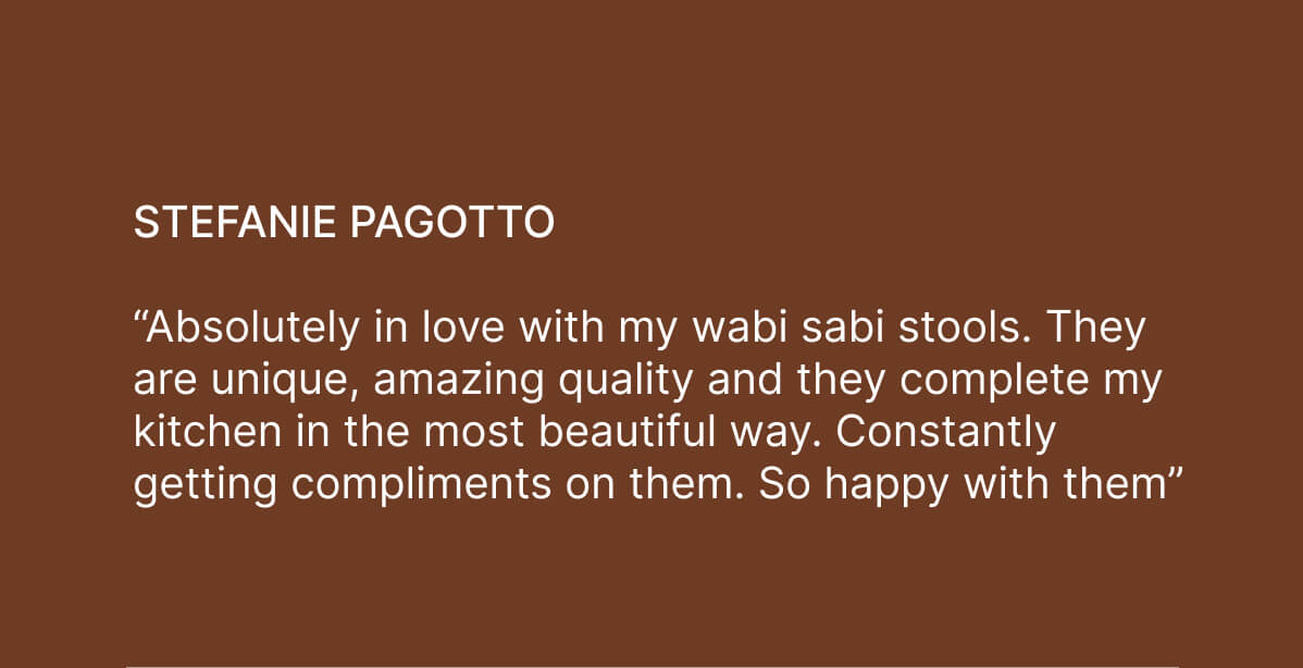 Stefanie Pagotto - “Absolutely in love with my wabi sabi stools. They are unique, amazing quality and they complete my kitchen in the most beautiful way. Constantly getting compliments on them. So happy with them” 