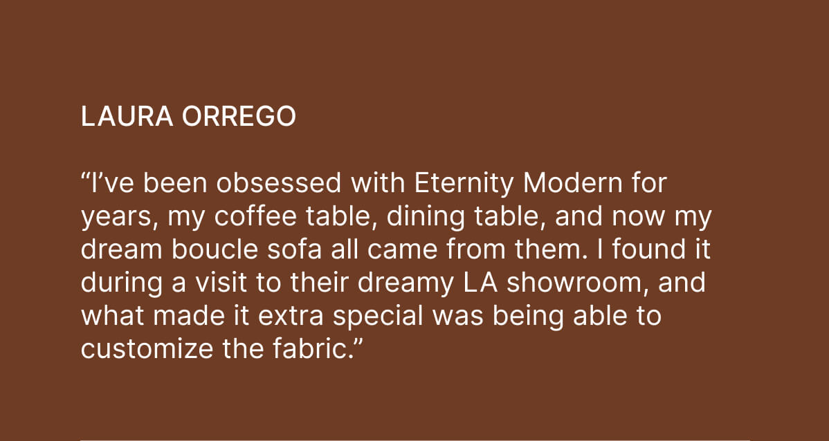 Laura Orrego - “I’ve been obsessed with Eternity Modern for years, my coffee table, dining table, and now my dream boucle sofa all came from them. I found it during a visit to their dreamy LA showroom, and what made it extra special was being able to customize the fabric.”