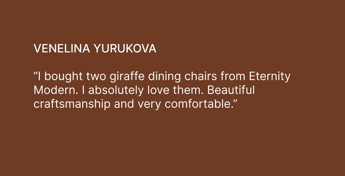 Venelina Yurukova - “I bought two giraffe dining chairs from Eternity Modern. I absolutely love them. Beautiful craftsmanship and very comfortable.”