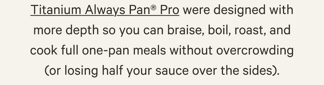 Titanium Always Pan® Pro sont dotées de bords plus hauts pour braiser, faire bouillir, rôtir et préparer des plats complets, sans manquer d'espace ni laisser déborder la sauce.