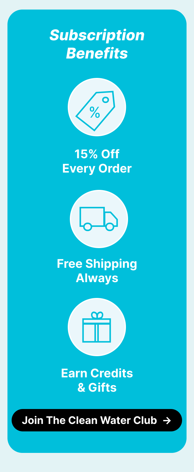 Subscription benefits: 15% Off Every Order | Free Shipping | Earn Credits & Unlock Gifts ***Join The Clean Water Club***