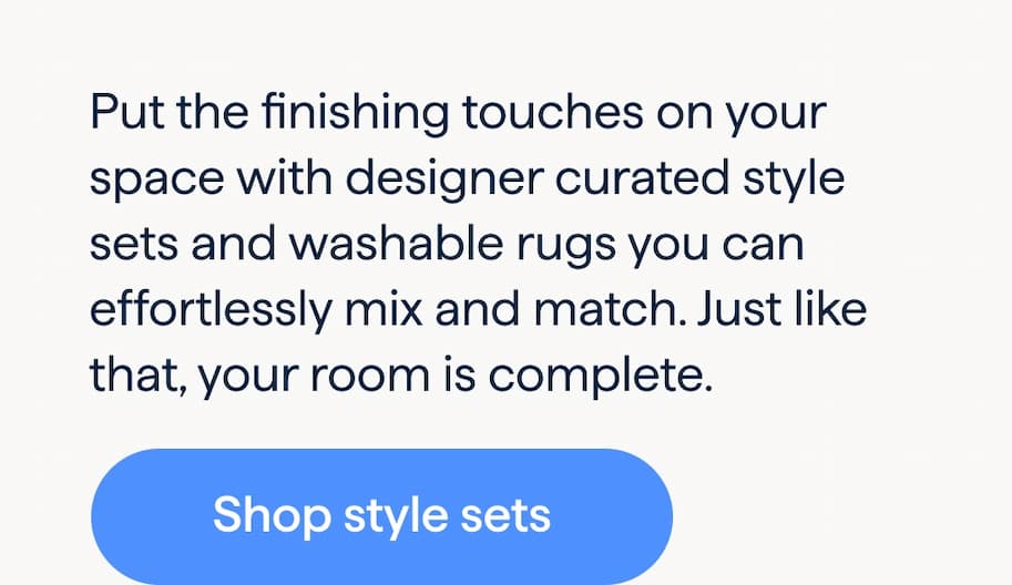 It’s all in the details. Put the finishing touches on your space with designer curated style sets and washable rugs you can effortlessly mix and match. Just like that, your room is complete. Shop style sets.