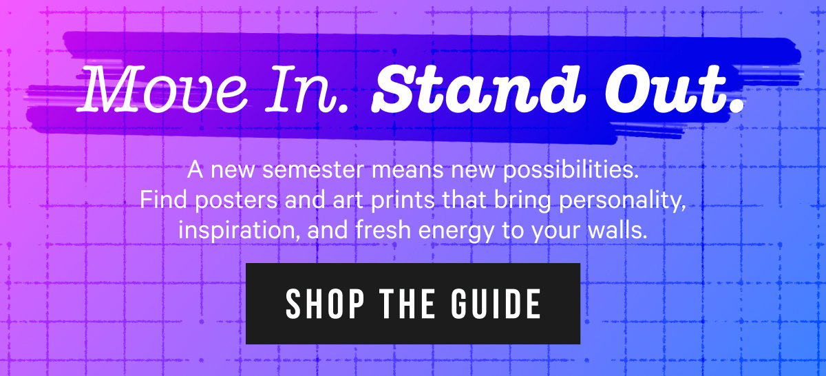 Move In. Stand Out. A new semester means new possibilities. Find posters and art prints that bring personality, inspiration, and fresh energy to your walls. 