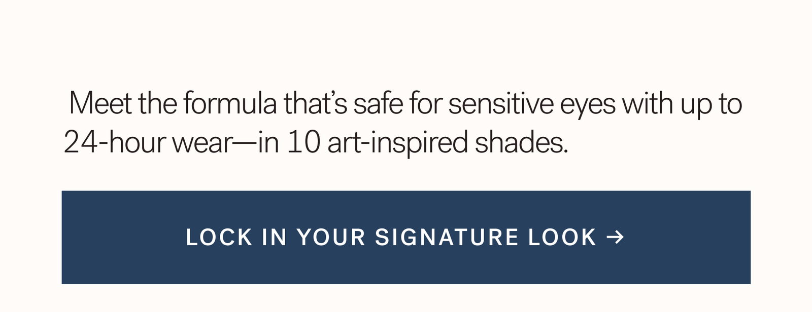  Meet the formula that’s safe for sensitive eyes with up to 24-hour wear—in 10 art-inspired shades.   Lock in your signature look →