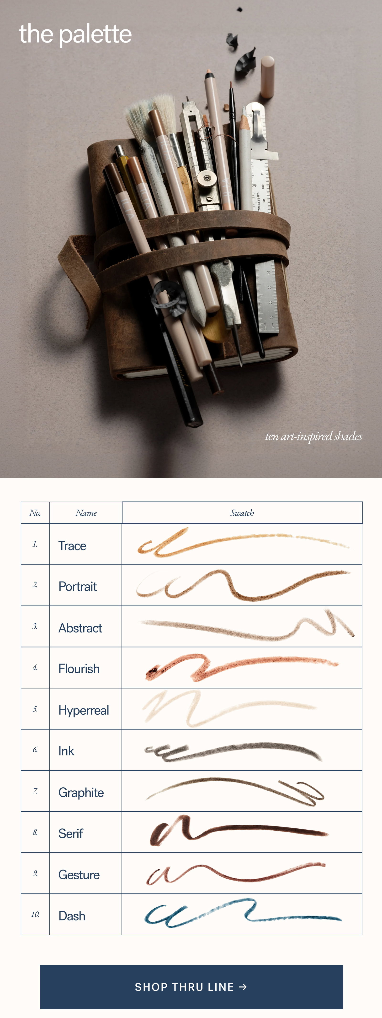 The Palette ten art-inspired shades no. name swatch 1. trace 2. portrait 3. abstract 4. flourish 5. hyperreal 6. ink 7. graphite 8. serif 9. gesture 10. dash SHOP thru line →