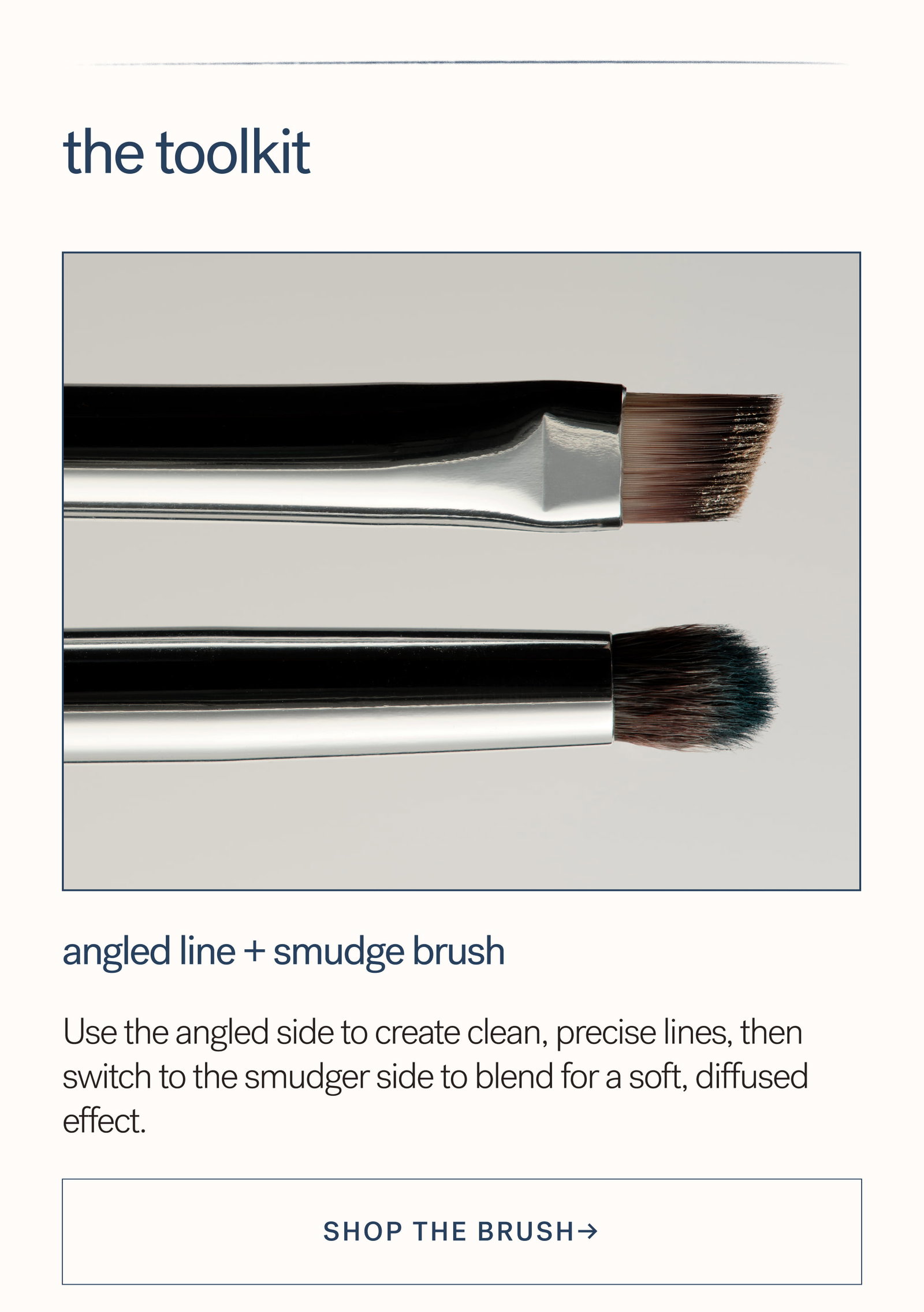 The Toolkit Angled Line + Smudge Brush  Use the angled side to create clean, precise lines, then switch to the smudger side to blend for a soft, diffused effect. SHOP the Brush→