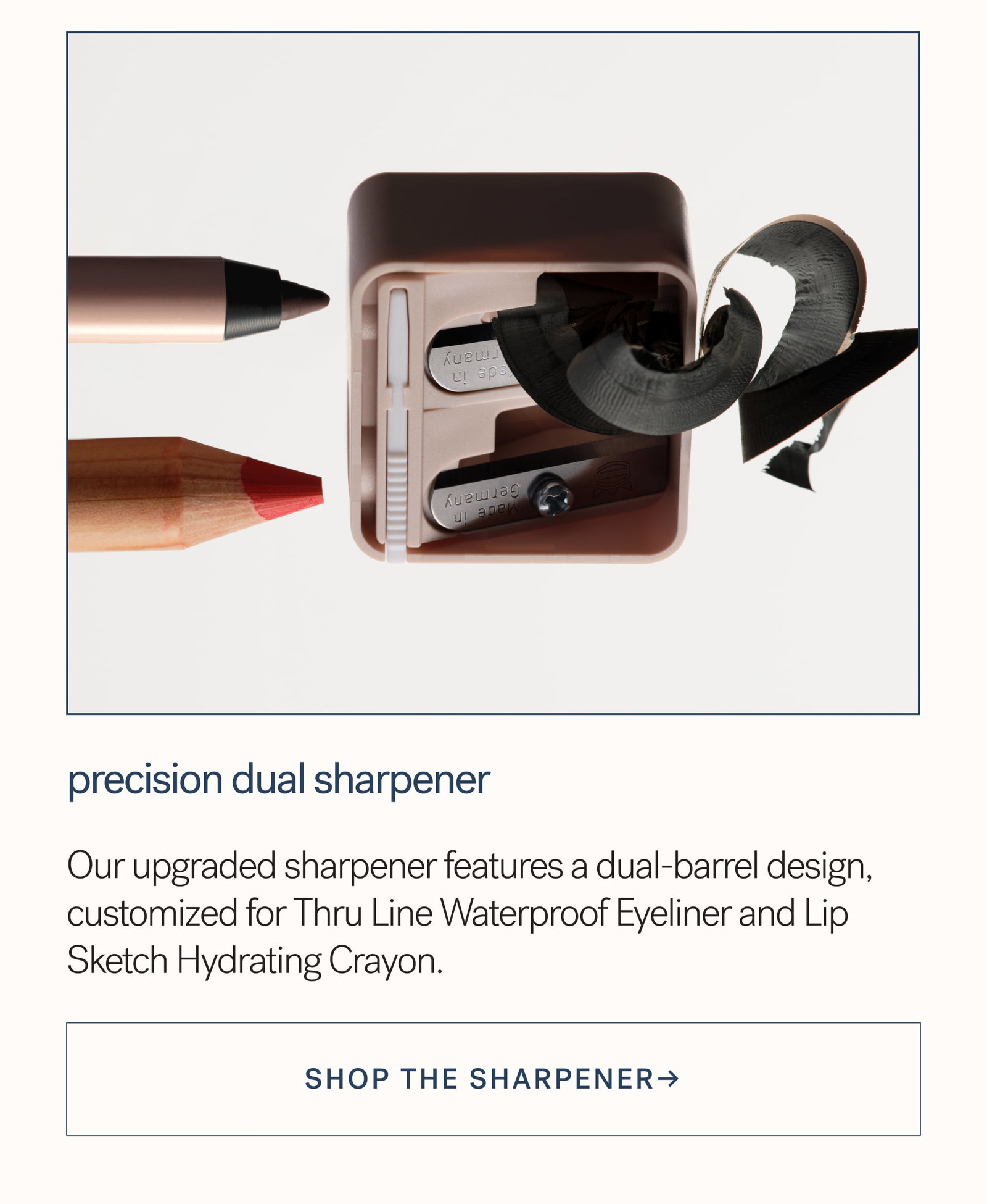 Precision Dual Sharpener Our upgraded sharpener features a dual-barrel design, customized for Thru Line Waterproof Eyeliner and Lip Sketch Hydrating Crayon.  SHOP the sharpener→