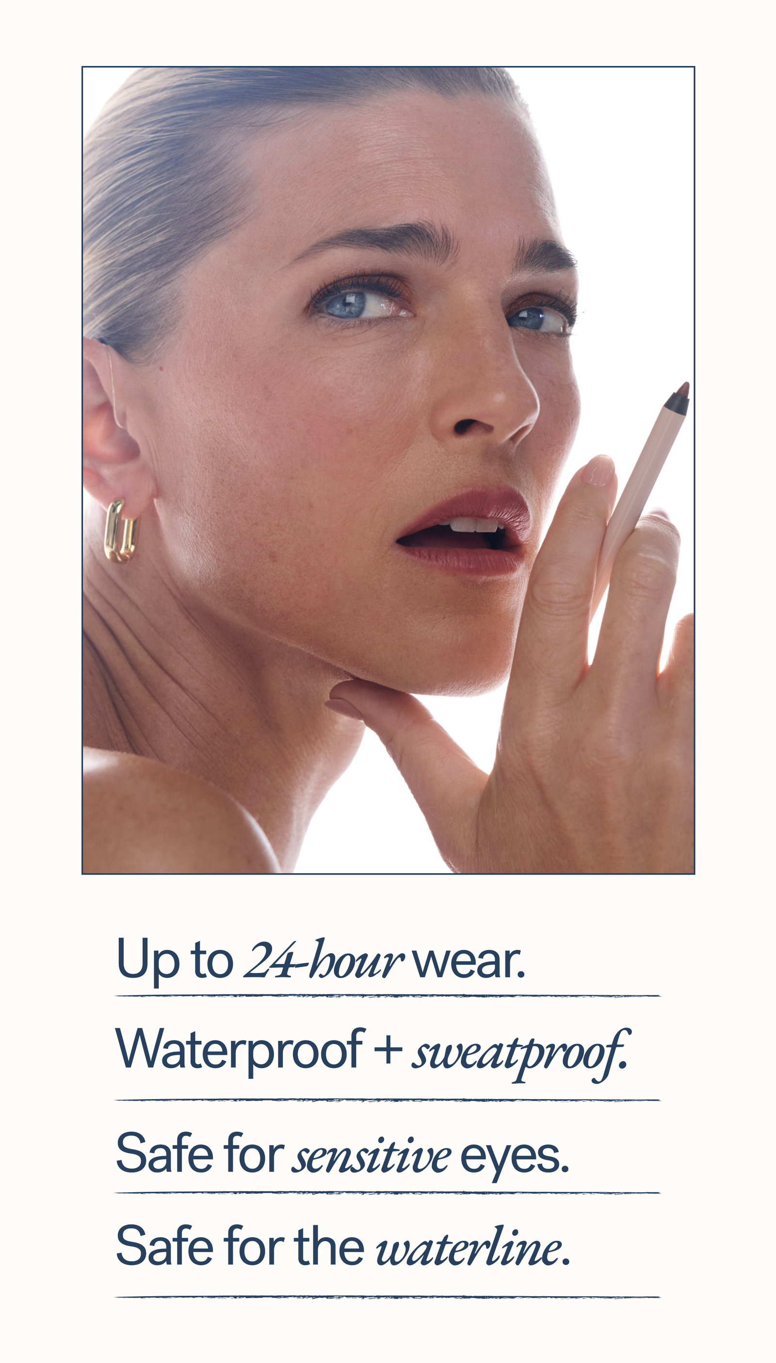 Up to 24-hour wear.   Waterproof + sweatproof. Safe for sensitive eyes. Safe for the waterline.