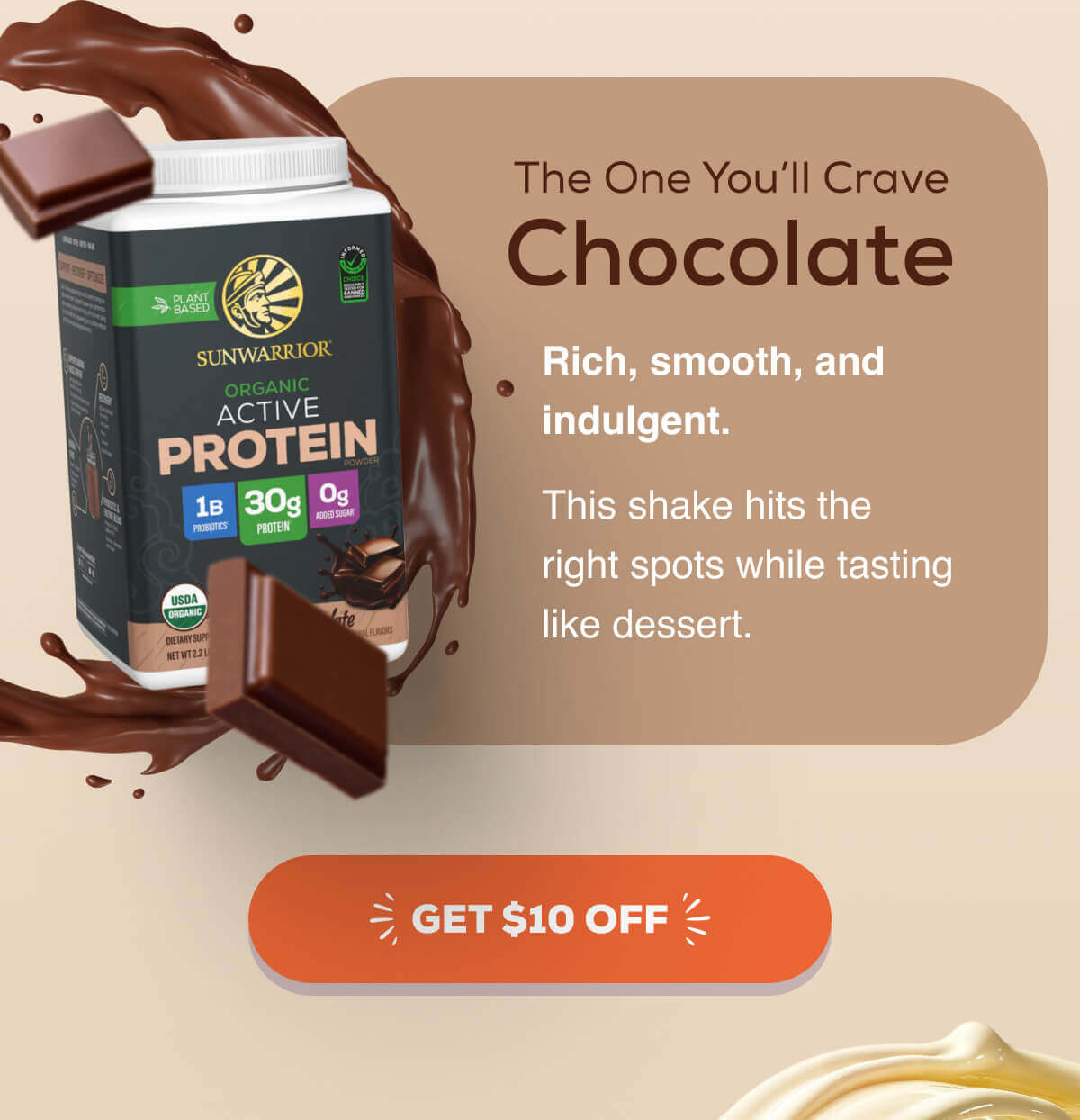The One You’ll Crave Chocolate Rich, smooth, and indulgent. This shake hits the right spots while tasting like dessert.  GET $10 OFF