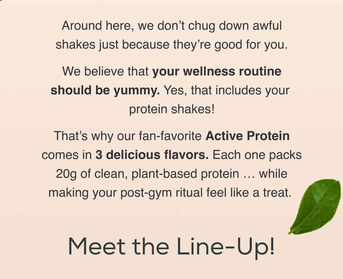 Around here, we don’t chug down awful shakes just because they’re good for you.  We believe that your wellness routine should be yummy. Yes, that includes your protein shakes!  That’s why our fan-favorite Active Protein comes in 3 delicious flavors. Each one packs 20g of clean, plant-based protein … while making your post-gym ritual feel like a treat.    Meet the Line-Up!