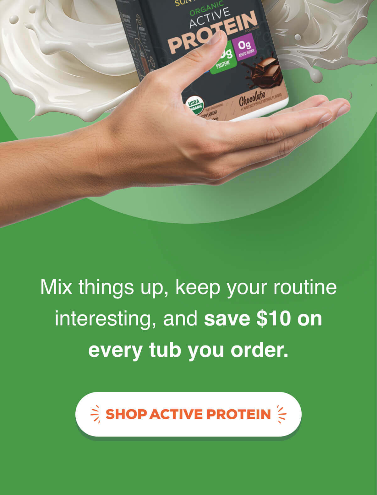 Mix things up, keep your routine interesting, and save $10 on every tub you order. SHOP ACTIVE PROTEIN