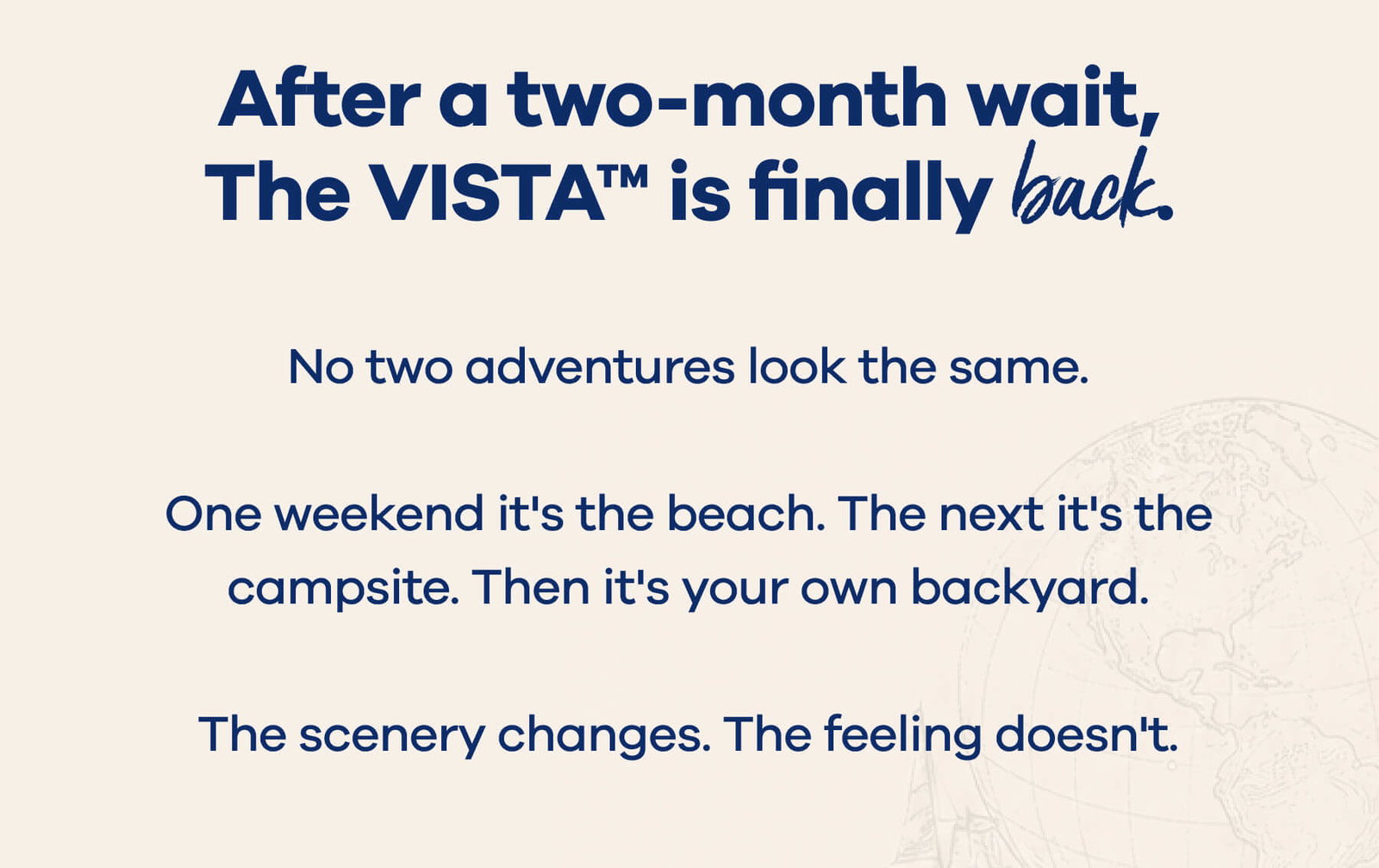 After a two-month wait, The VISTA™ is finally back. No two adventures look the same.  One weekend it's the beach. The next it's the campsite. Then it's your own backyard.  The scenery changes. The feeling doesn't.