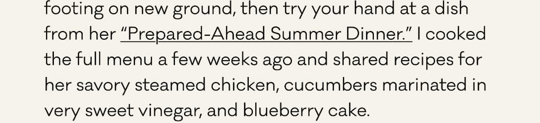 footing on new ground, then try your hand at a dish from her “Prepared-Ahead Summer Dinner.” I cooked the full menu a few weeks ago and shared recipes for her savory steamed chicken, cucumbers marinated in very sweet vinegar, and blueberry cake.