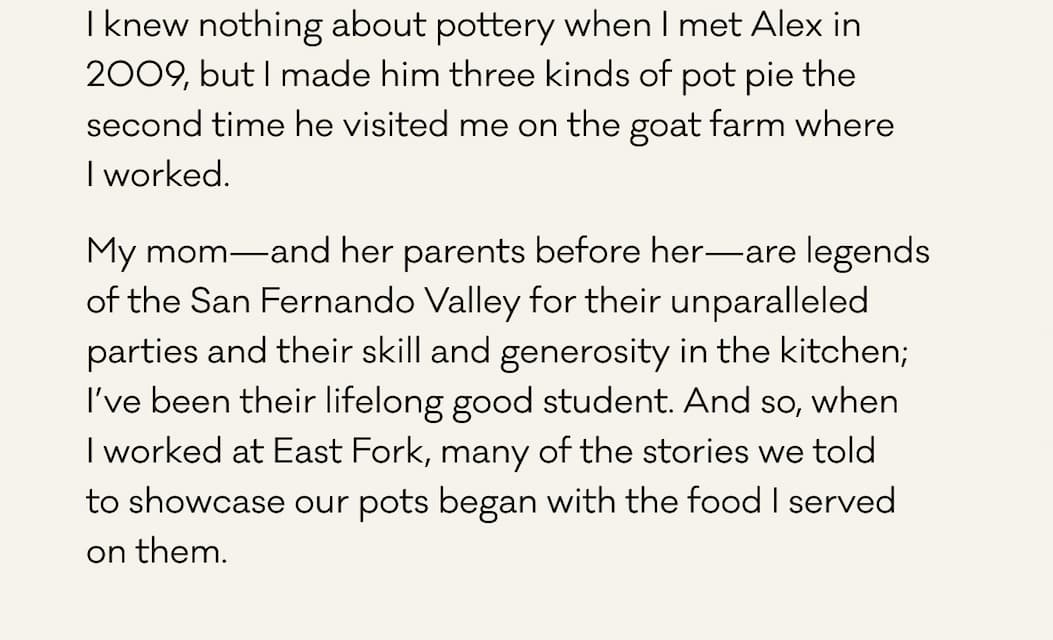 I knew nothing about pottery when I met Alex in 2009, but I made him three kinds of pot pie the second time he visited me on the goat farm where I worked.  My mom—and her parents before her—are legends of the San Fernando Valley for their unparalleled parties and their skill and generosity in the kitchen; I’ve been their lifelong good student. And so, when  I worked at East Fork, many of the stories we told  to showcase our pots began with the food I served  on them.